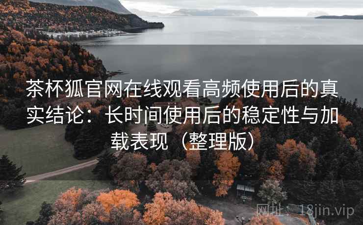 茶杯狐官网在线观看高频使用后的真实结论：长时间使用后的稳定性与加载表现（整理版）
