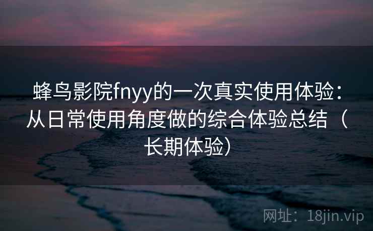 蜂鸟影院fnyy的一次真实使用体验：从日常使用角度做的综合体验总结（长期体验）