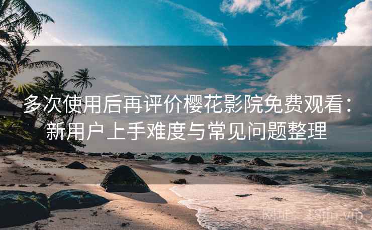 多次使用后再评价樱花影院免费观看：新用户上手难度与常见问题整理