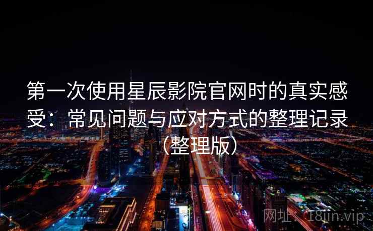 第一次使用星辰影院官网时的真实感受:常见问题与应对方式的整理记录(整理版) 第一次使用星辰影院官网时的真实感受:常见问题与应对方式的整理记录(整理版)