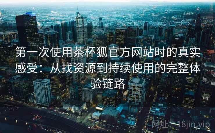 第一次使用茶杯狐官方网站时的真实感受：从找资源到持续使用的完整体验链路