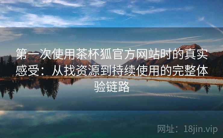 第一次使用茶杯狐官方网站时的真实感受：从找资源到持续使用的完整体验链路