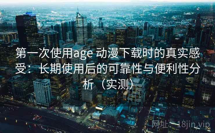 第一次使用age 动漫下载时的真实感受：长期使用后的可靠性与便利性分析（实测）