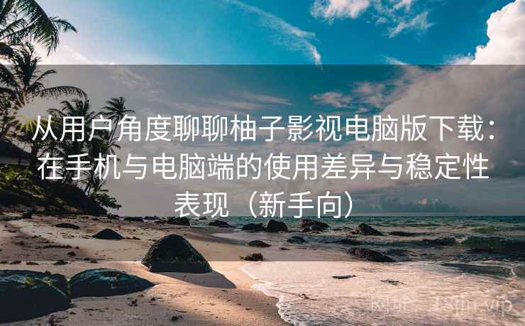 从用户角度聊聊柚子影视电脑版下载:在手机与电脑端的使用差异与稳定性表现(新手向) 从用户角度聊聊柚子影视电脑版下载:在手机与电脑端的使用差异与稳定性表现(新手向)