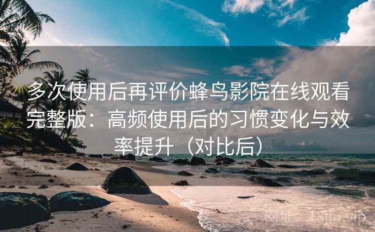 多次使用后再评价蜂鸟影院在线观看完整版：高频使用后的习惯变化与效率提升（对比后）