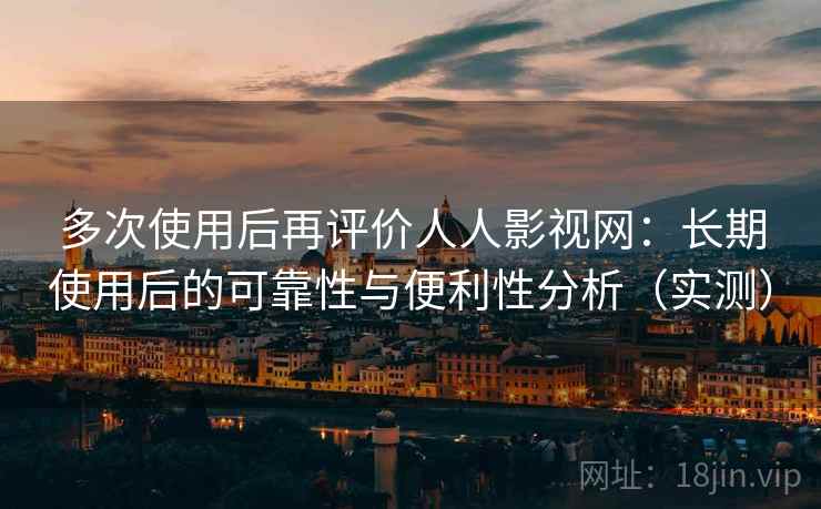 多次使用后再评价人人影视网：长期使用后的可靠性与便利性分析（实测）