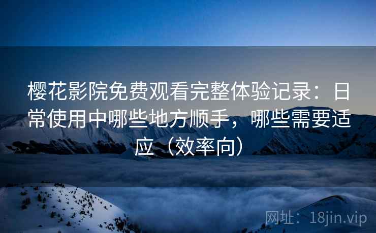 樱花影院免费观看完整体验记录：日常使用中哪些地方顺手，哪些需要适应（效率向）