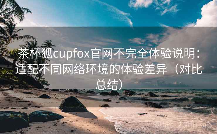茶杯狐cupfox官网不完全体验说明：适配不同网络环境的体验差异（对比总结）