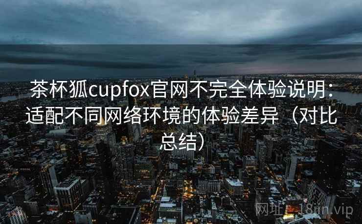 茶杯狐cupfox官网不完全体验说明：适配不同网络环境的体验差异（对比总结）